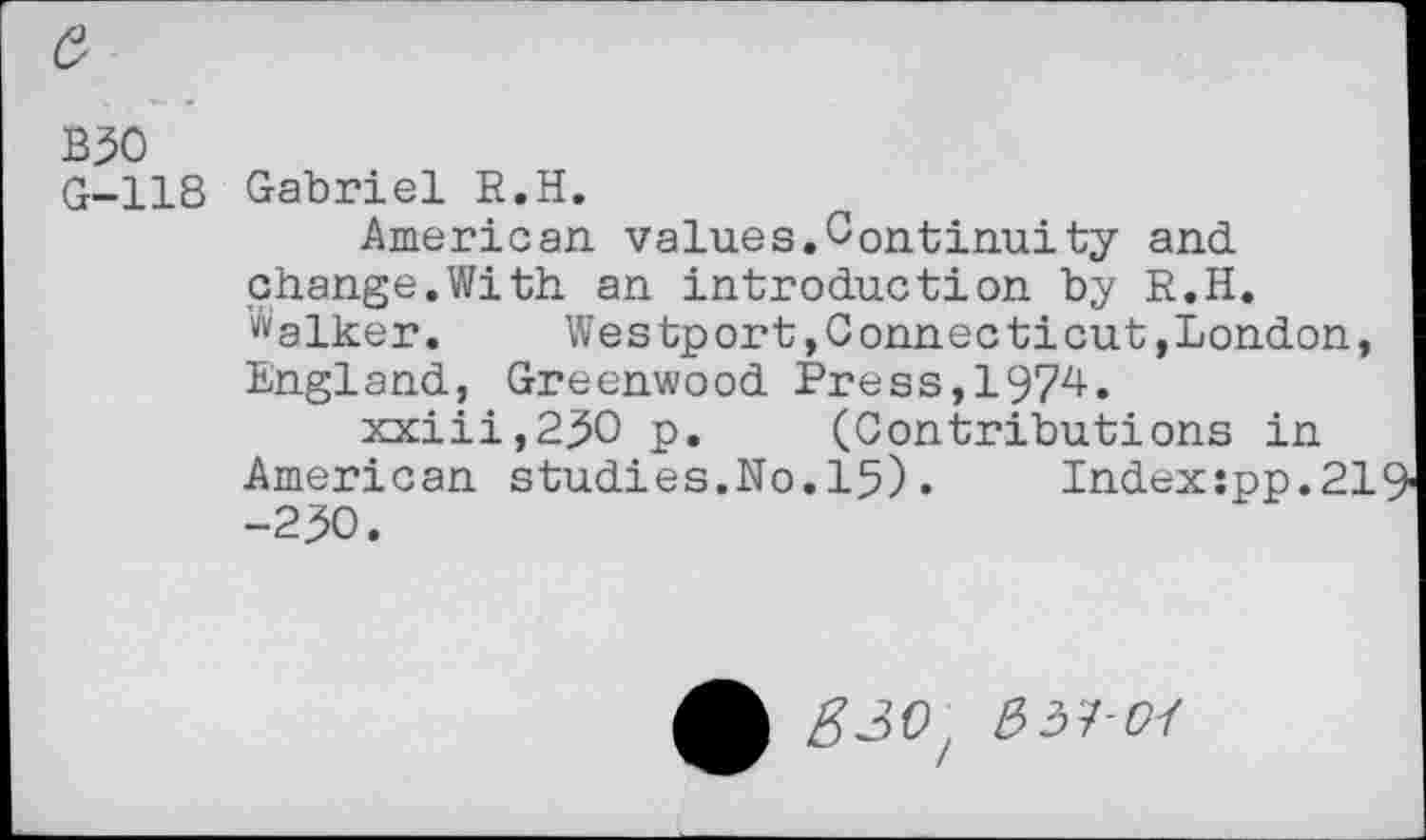 ﻿B50
G-118
Gabriel R.H.
American values.Continu!ty and change.With an introduction by R.H. ^alker. Westport»Connecticut,London, England, Greenwood Press,1974.
xxiii,250 p. (Contributions in American studies.No.15). Index:pp.21 -250.
